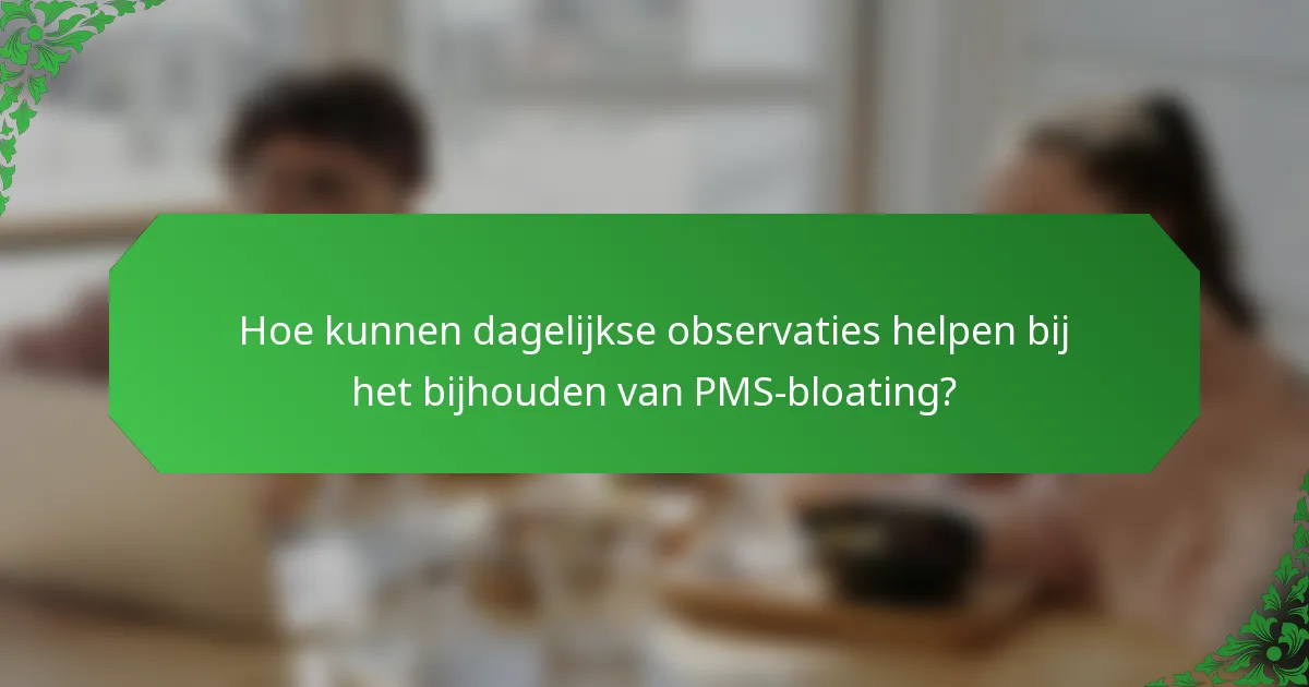 Hoe kunnen dagelijkse observaties helpen bij het bijhouden van PMS-bloating?