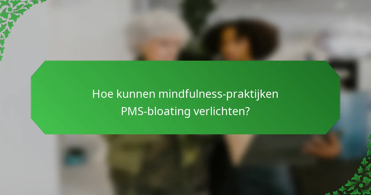 Hoe kunnen mindfulness-praktijken PMS-bloating verlichten?