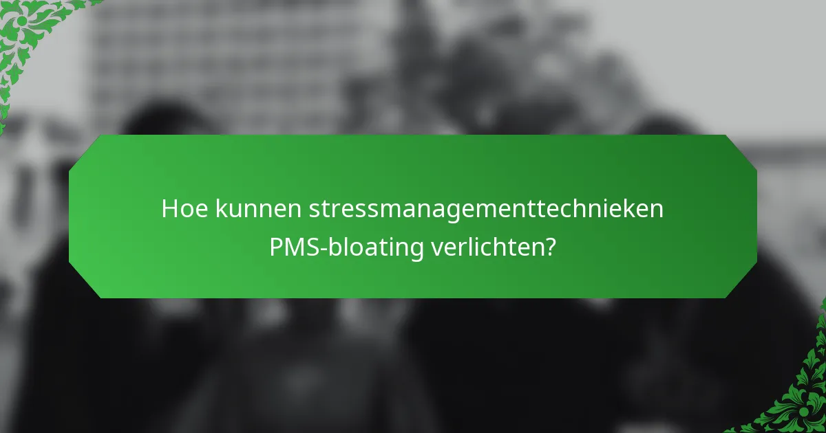 Hoe kunnen stressmanagementtechnieken PMS-bloating verlichten?