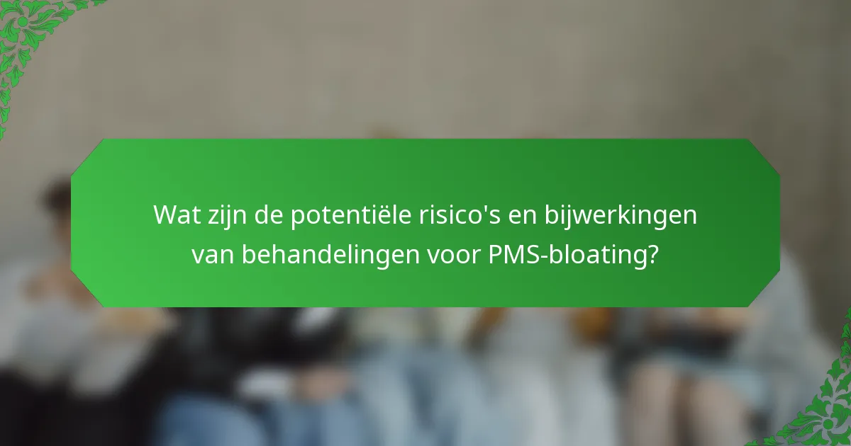 Wat zijn de potentiële risico's en bijwerkingen van behandelingen voor PMS-bloating?