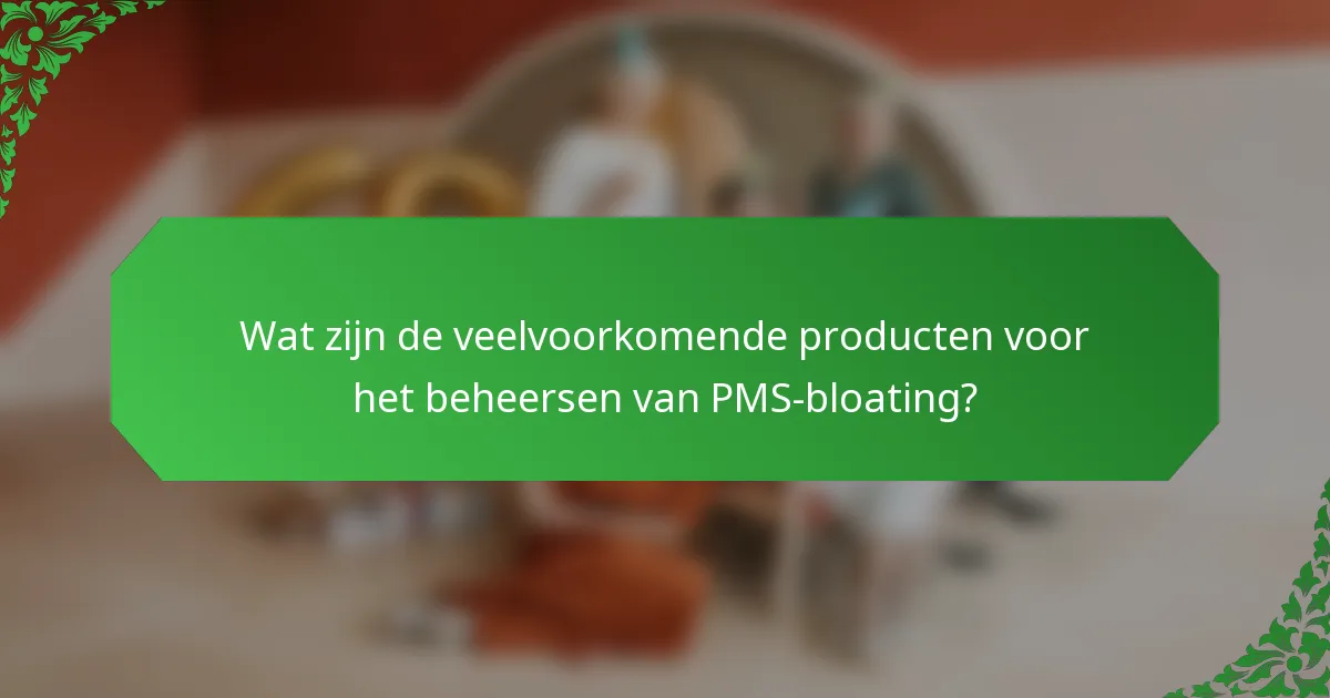 Wat zijn de veelvoorkomende producten voor het beheersen van PMS-bloating?