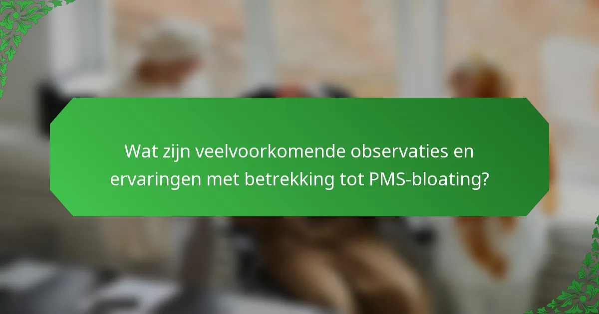 Wat zijn veelvoorkomende observaties en ervaringen met betrekking tot PMS-bloating?