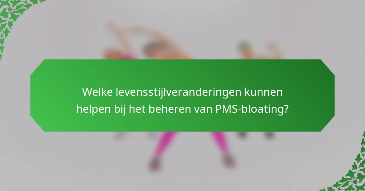 Welke levensstijlveranderingen kunnen helpen bij het beheren van PMS-bloating?
